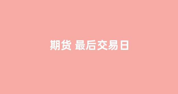 期货 最后交易日(期货最后交易日一般会涨还是跌)_https://www.gfdzclz.com_深交所_第1张